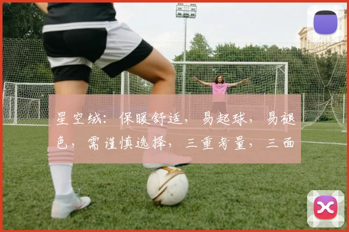 星空绒：保暖舒适，易起球，易褪色，需谨慎选择，三重考量，三面兼顾。