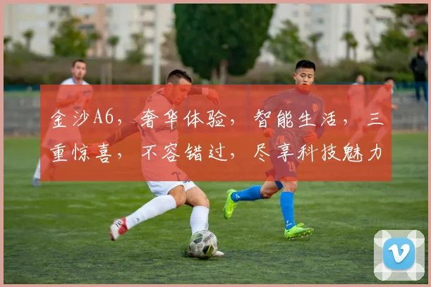 金沙A6，奢华体验，智能生活，三重惊喜，不容错过，尽享科技魅力，领先一步