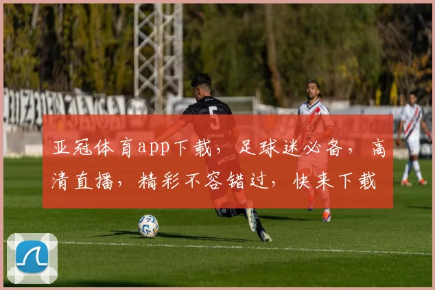 亚冠体育app下载，足球迷必备，高清直播，精彩不容错过，快来下载体验
