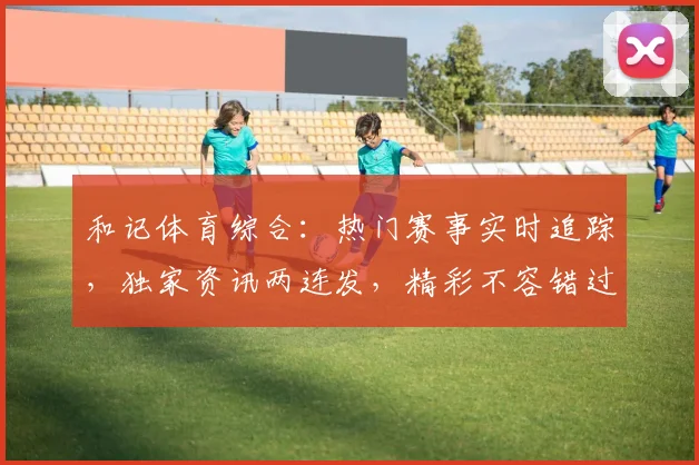 和记体育综合：热门赛事实时追踪，独家资讯两连发，精彩不容错过