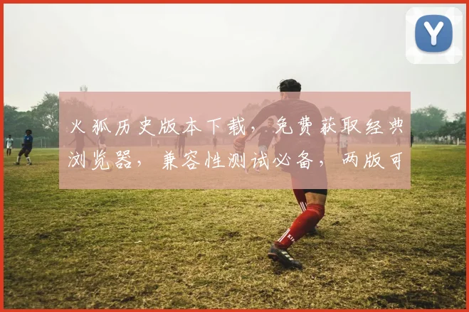 火狐历史版本下载，免费获取经典浏览器，兼容性测试必备，两版可选，快速下载